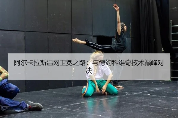 阿尔卡拉斯温网卫冕之路：与德约科维奇技术巅峰对决